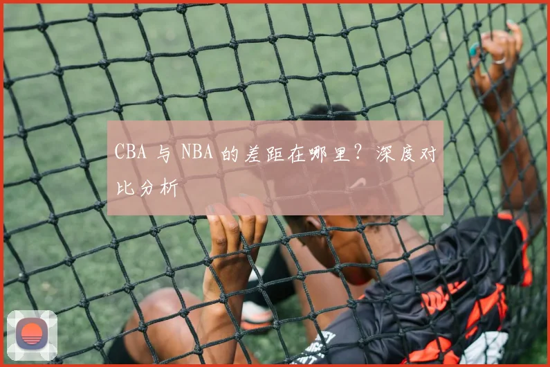CBA 与 NBA 的差距在哪里？深度对比分析